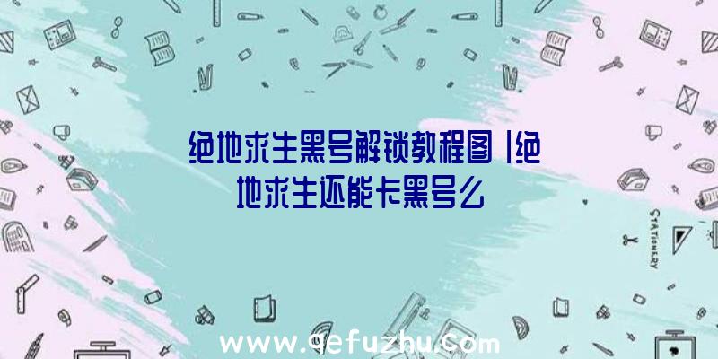 「绝地求生黑号解锁教程图」|绝地求生还能卡黑号么